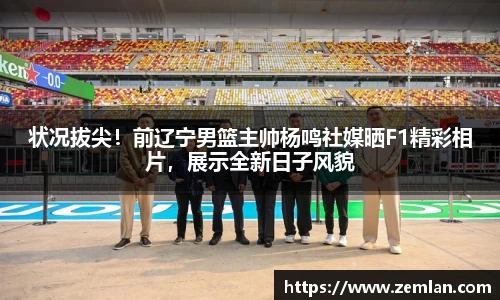 状况拔尖！前辽宁男篮主帅杨鸣社媒晒F1精彩相片，展示全新日子风貌